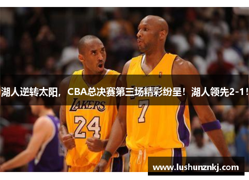 湖人逆转太阳，CBA总决赛第三场精彩纷呈！湖人领先2-1！