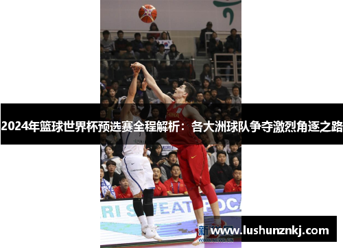 2024年篮球世界杯预选赛全程解析：各大洲球队争夺激烈角逐之路