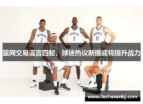 篮网交易谣言四起，球迷热议新援或将提升战力