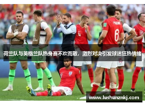 荷兰队与英格兰队热身赛不欢而散，激烈对决引发球迷狂热情绪