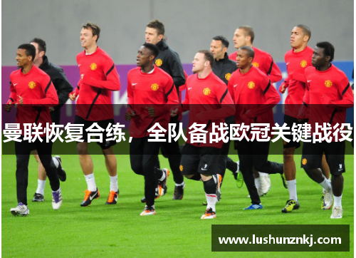 曼联恢复合练，全队备战欧冠关键战役