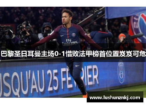 巴黎圣日耳曼主场0-1惜败法甲榜首位置岌岌可危