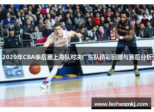 2020年CBA季后赛上海队对决广东队精彩回顾与赛后分析